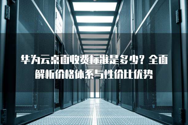 华为云桌面收费标准是多少?全面解析价格体系与性价比优势