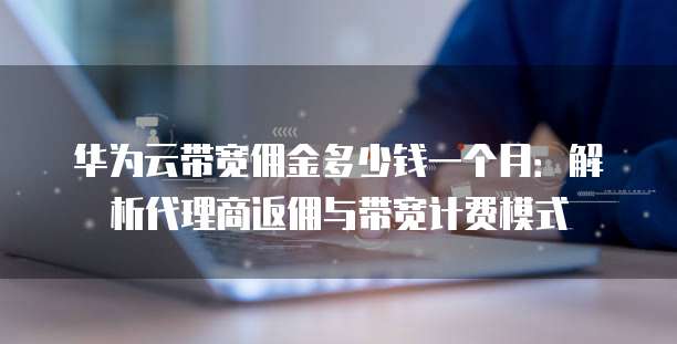 华为云带宽佣金多少钱一个月:解析代理商返佣与带宽计费模式