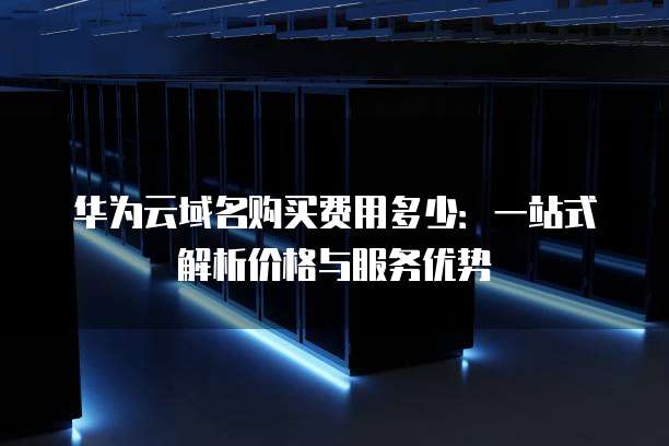华为云域名购买费用多少:一站式解析价格与服务优势