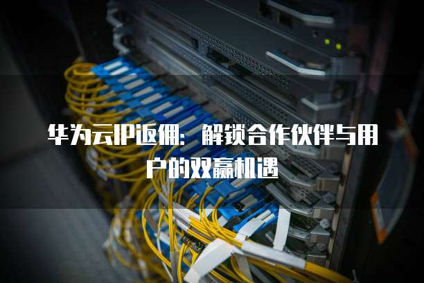 华为云IP返佣:解锁合作伙伴与用户的双赢机遇