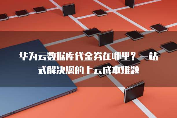 华为云数据库代金券在哪里?一站式解决您的上云成本难题