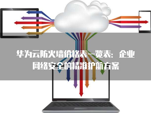 华为云防火墙价格表一览表:企业网络安全的精准护航方案