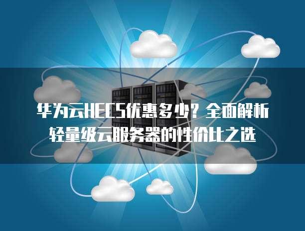 华为云HECS优惠多少?全面解析轻量级云服务器的性价比之选