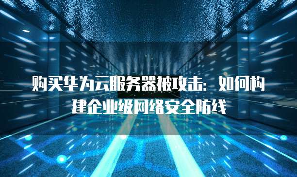 购买华为云服务器被攻击:如何构建企业级网络安全防线