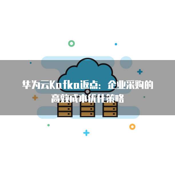 华为云Kafka返点:企业采购的高效成本优化策略