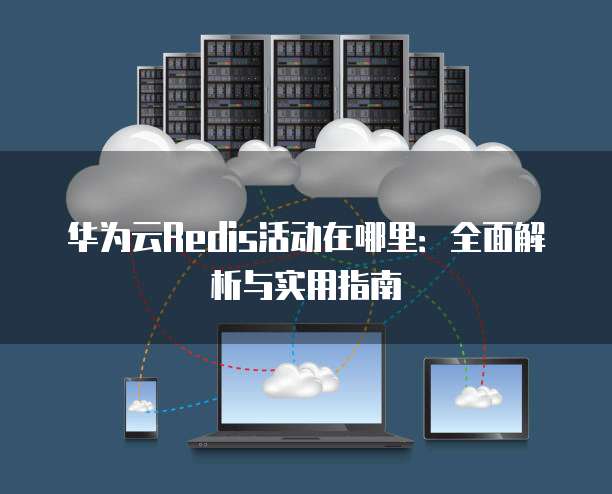 华为云Redis活动在哪里:全面解析与实用指南