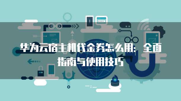 华为云宿主机代金券怎么用:全面指南与使用技巧