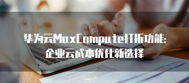 华为云MaxCompute打折功能:企业云成本优化新选择