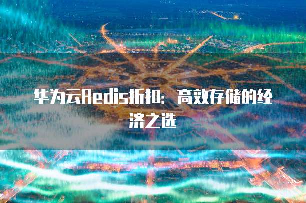 华为云Redis折扣:高效存储的经济之选