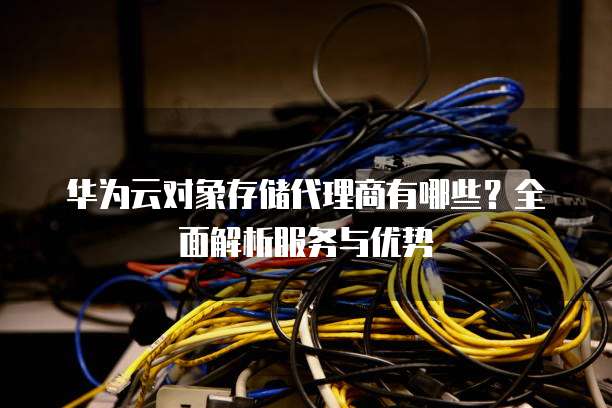 华为云对象存储代理商有哪些?全面解析服务与优势