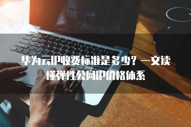 华为云IP收费标准是多少?一文读懂弹性公网IP价格体系