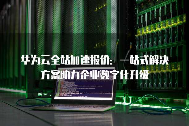 华为云全站加速报价:一站式解决方案助力企业数字化升级