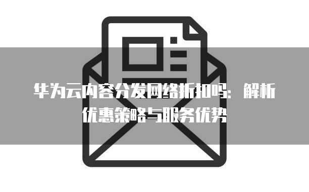 华为云内容分发网络折扣吗:解析优惠策略与服务优势