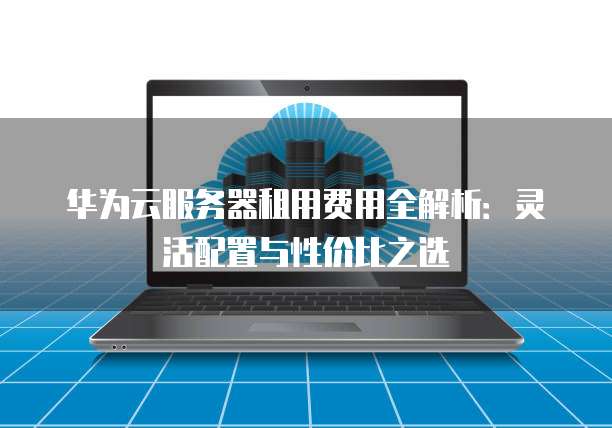 华为云服务器租用费用全解析:灵活配置与性价比之选