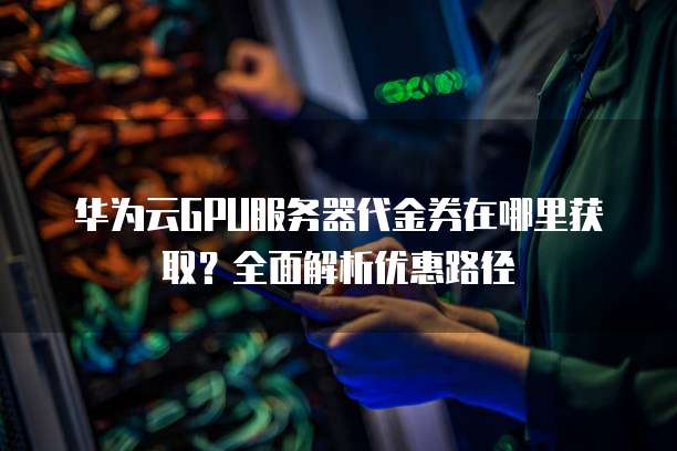 华为云GPU服务器代金券在哪里获取?全面解析优惠路径