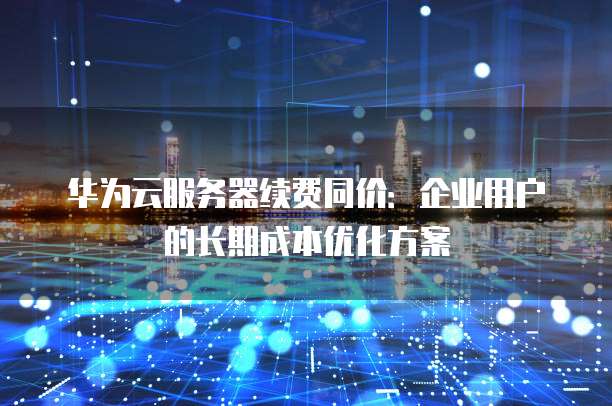华为云服务器续费同价:企业用户的长期成本优化方案