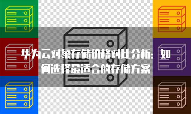 华为云对象存储价格对比分析:如何选择最适合的存储方案