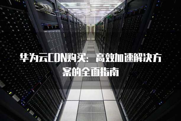 华为云CDN购买:高效加速解决方案的全面指南