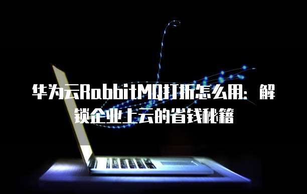 华为云RabbitMQ打折怎么用:解锁企业上云的省钱秘籍