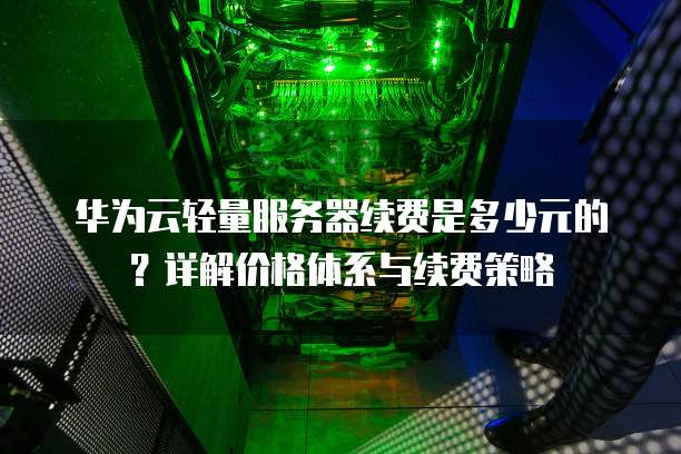 华为云轻量服务器续费是多少元的?详解价格体系与续费策略