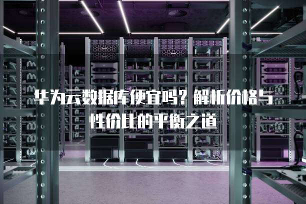 华为云数据库便宜吗?解析价格与性价比的平衡之道
