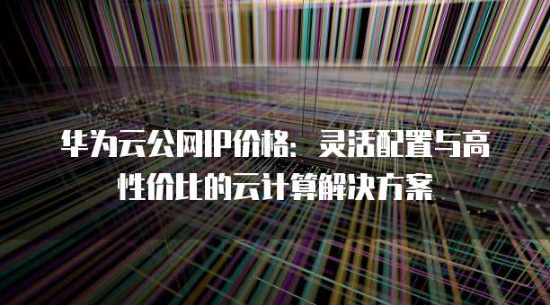 华为云公网IP价格:灵活配置与高性价比的云计算解决方案