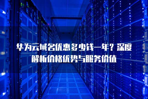 华为云域名优惠多少钱一年?深度解析价格优势与服务价值