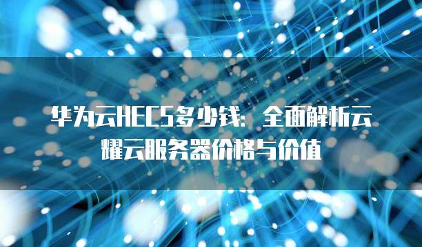 华为云HECS多少钱:全面解析云耀云服务器价格与价值