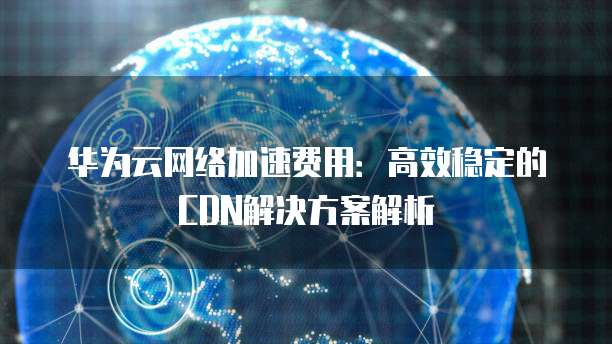 华为云网络加速费用:高效稳定的CDN解决方案解析