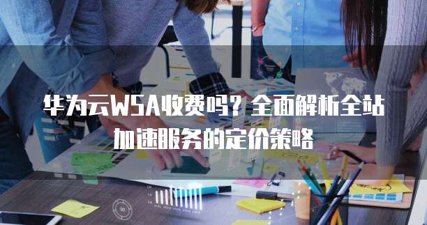 华为云WSA收费吗?全面解析全站加速服务的定价策略