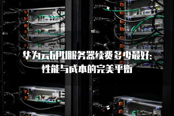 华为云GPU服务器续费多少最好:性能与成本的完美平衡