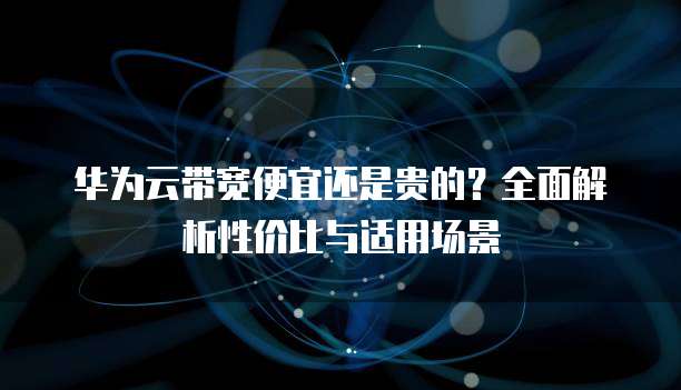 华为云带宽便宜还是贵的?全面解析性价比与适用场景