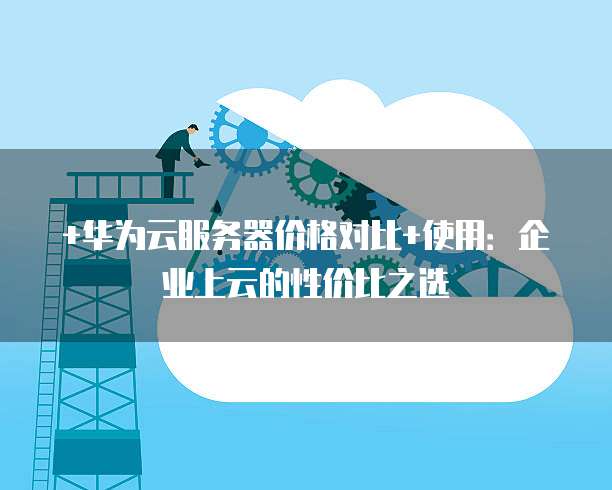 +华为云服务器价格对比+使用:企业上云的性价比之选