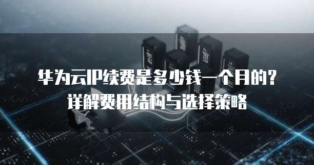 华为云IP续费是多少钱一个月的?详解费用结构与选择策略