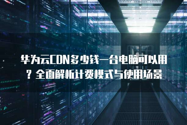华为云CDN多少钱一台电脑可以用?全面解析计费模式与使用场景