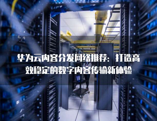 华为云内容分发网络推荐:打造高效稳定的数字内容传输新体验