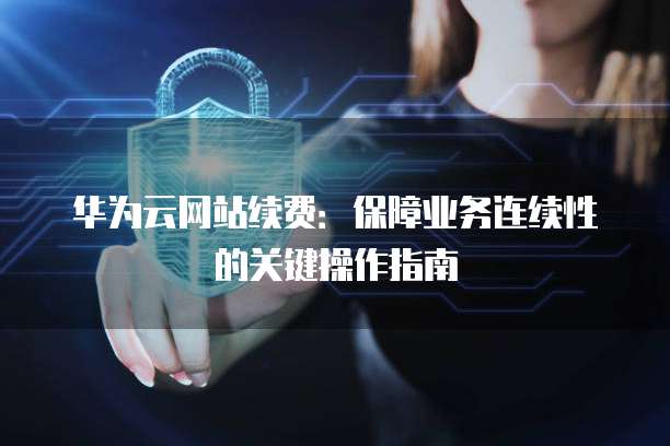 华为云网站续费:保障业务连续性的关键操作指南