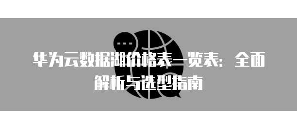 华为云数据湖价格表一览表:全面解析与选型指南