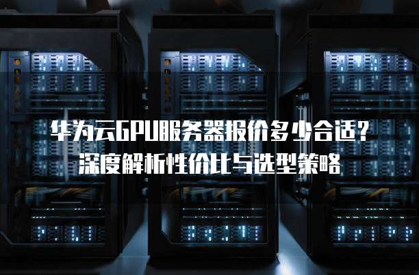 华为云GPU服务器报价多少合适?深度解析性价比与选型策略