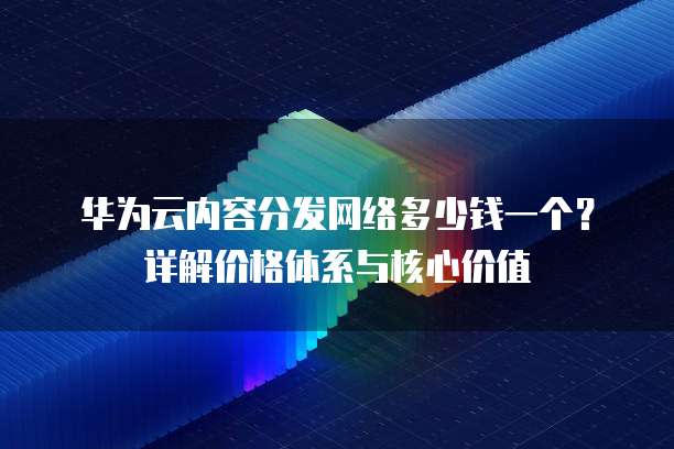 华为云内容分发网络多少钱一个?详解价格体系与核心价值