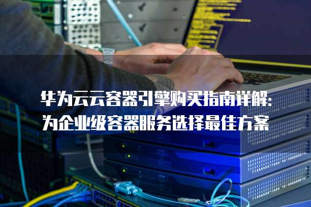 华为云云容器引擎购买指南详解:为企业级容器服务选择最佳方案