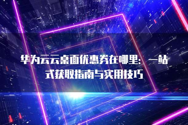 华为云云桌面优惠券在哪里:一站式获取指南与实用技巧