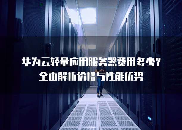 华为云轻量应用服务器费用多少？全面解析价格与性能优势