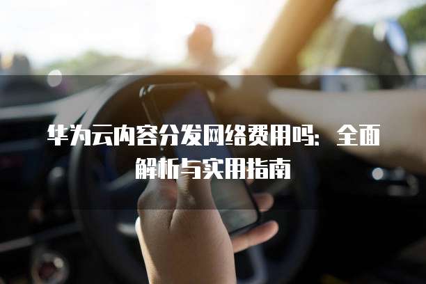 华为云内容分发网络费用吗:全面解析与实用指南
