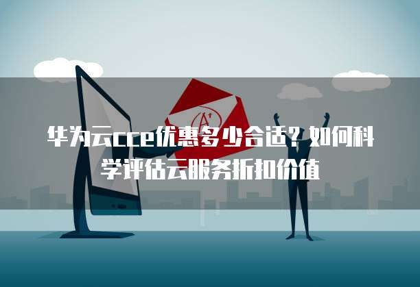 华为云cce优惠多少合适?如何科学评估云服务折扣价值