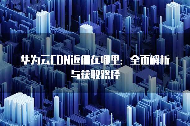 华为云CDN返佣在哪里:全面解析与获取路径