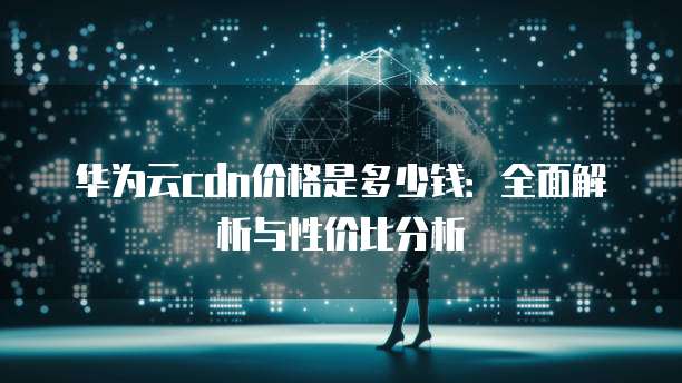 华为云cdn价格是多少钱:全面解析与性价比分析