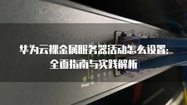 华为云裸金属服务器活动怎么设置:全面指南与实践解析