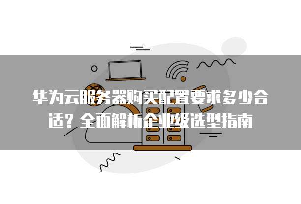 华为云服务器购买配置要求多少合适?全面解析企业级选型指南