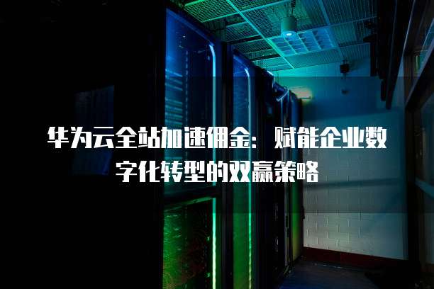 华为云全站加速佣金:赋能企业数字化转型的双赢策略